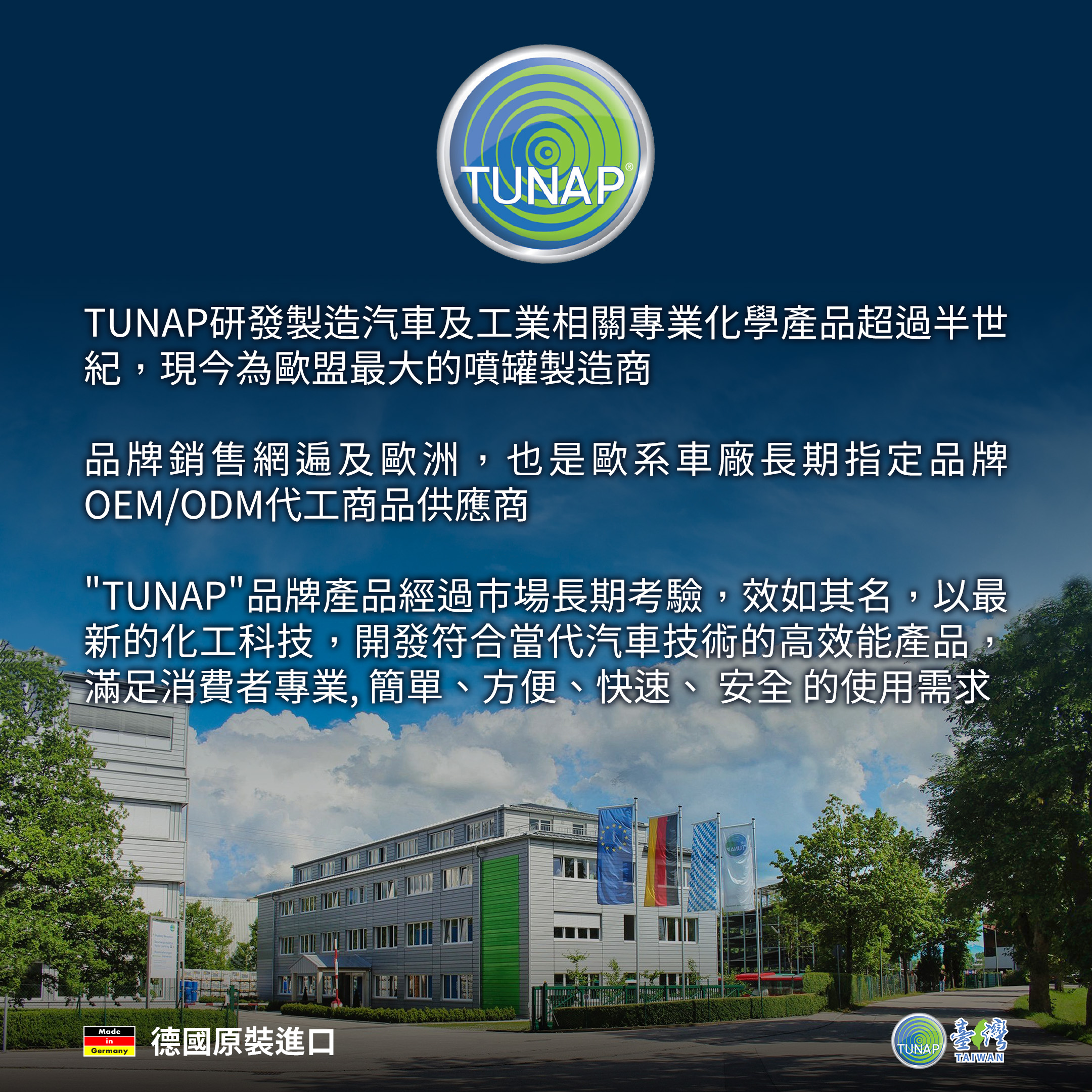 TUNAP研發製造汽車及工業相關專業化學產品超過半世紀，現今為歐盟最大的噴罐製造商。品牌銷售網遍及歐洲，也是歐系車廠長期指定品牌OEM/ODM代工商品供應商。TUNAP品牌產品經過市場長期考驗，效如其名，以最新的化工科技，開發符合當代汽車技術的高效能產品，滿足消費者專業，簡單、方便、快速、安全的使用需求